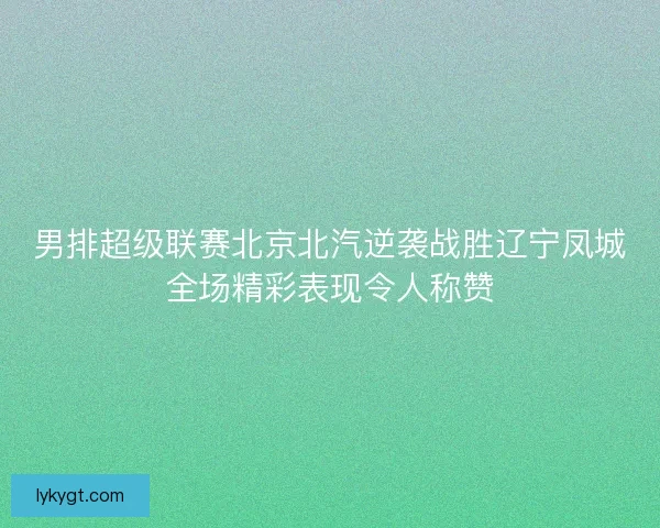 男排超级联赛北京北汽逆袭战胜辽宁凤城全场精彩表现令人称赞